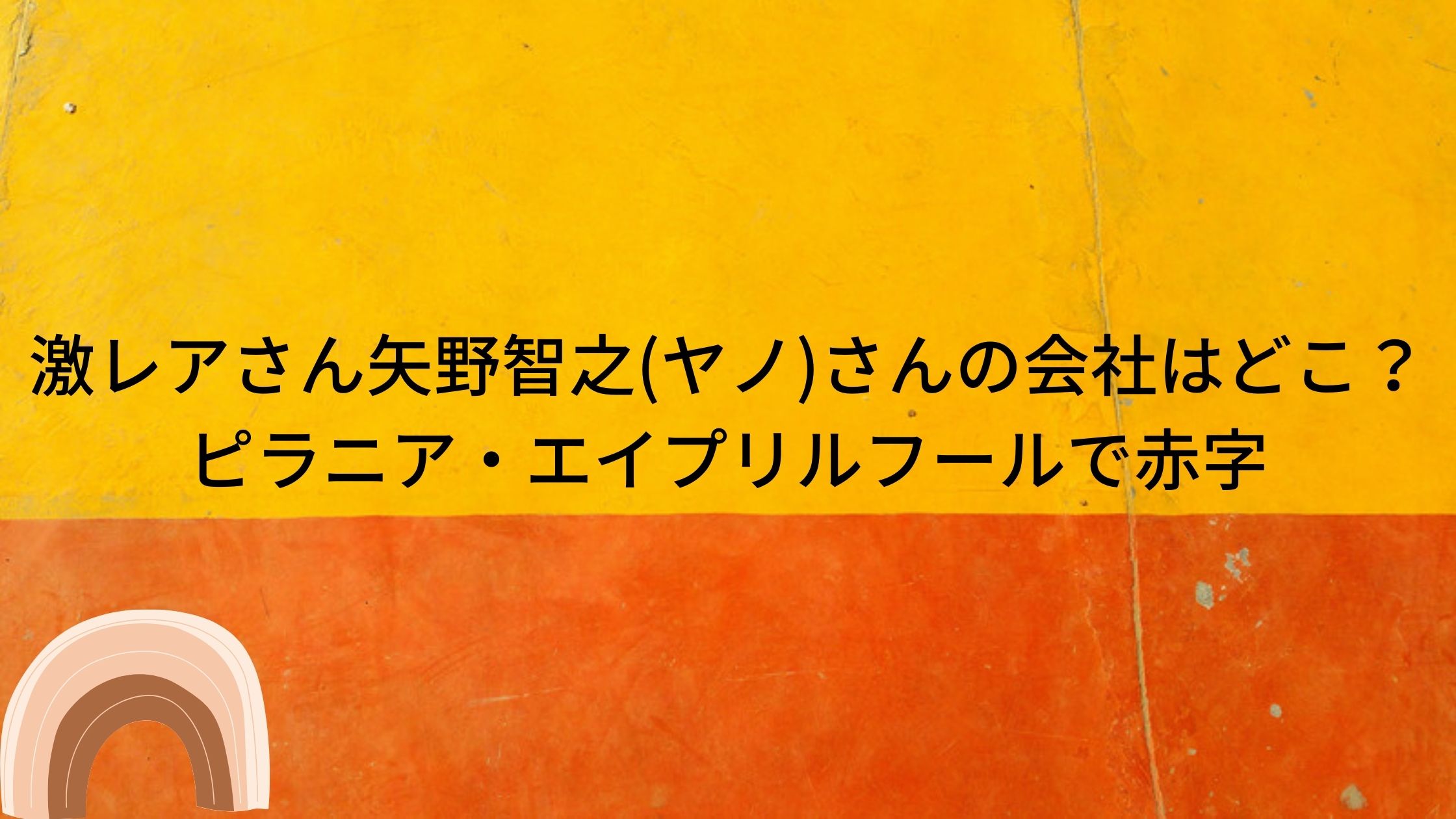 激レアさん矢野智之 ヤノ さんの会社はどこ ピラニア エイプリルフールで赤字 トリガーナイン